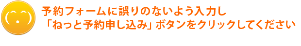 ねっと予約フォームに誤りのないよう入力し、「ねっと予約申し込み」ボタンをクリックしてください。